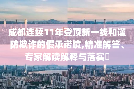 成都連續(xù)11年登頂新一線和謹(jǐn)防欺詐的假承諾境,精準(zhǔn)解答、專家解讀解釋與落實(shí)?