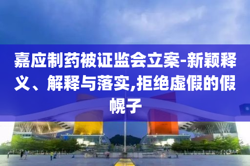 嘉應(yīng)制藥被證監(jiān)會立案-新穎釋義、解釋與落實(shí),拒絕虛假的假幌子