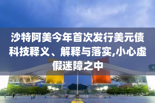 沙特阿美今年首次發(fā)行美元債科技釋義、解釋與落實(shí),小心虛假迷障之中