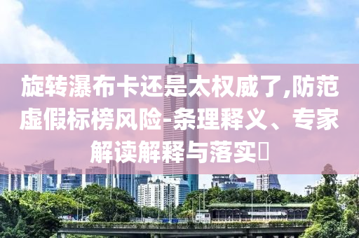 旋轉(zhuǎn)瀑布卡還是太權(quán)威了,防范虛假標(biāo)榜風(fēng)險(xiǎn)-條理釋義、專家解讀解釋與落實(shí)?
