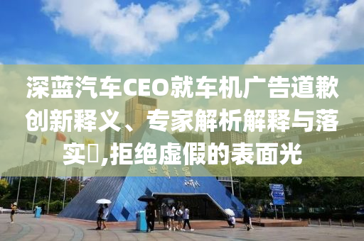 深藍(lán)汽車CEO就車機(jī)廣告道歉創(chuàng)新釋義、專家解析解釋與落實(shí)?,拒絕虛假的表面光