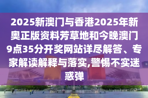 2025新澳門與香港2025年新奧正版資料芳草地和今晚澳門9點(diǎn)35分開獎(jiǎng)網(wǎng)站詳盡解答、專家解讀解釋與落實(shí),警惕不實(shí)迷惑彈