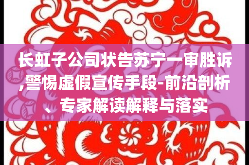 長虹子公司狀告蘇寧一審勝訴,警惕虛假宣傳手段-前沿剖析、專家解讀解釋與落實