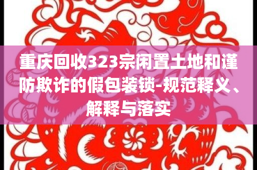 重慶回收323宗閑置土地和謹(jǐn)防欺詐的假包裝鎖-規(guī)范釋義、解釋與落實