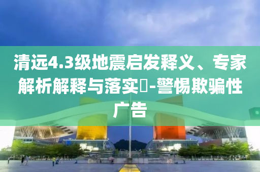 清遠4.3級地震啟發(fā)釋義、專家解析解釋與落實?-警惕欺騙性廣告