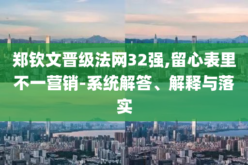 鄭欽文晉級(jí)法網(wǎng)32強(qiáng),留心表里不一營(yíng)銷(xiāo)-系統(tǒng)解答、解釋與落實(shí)