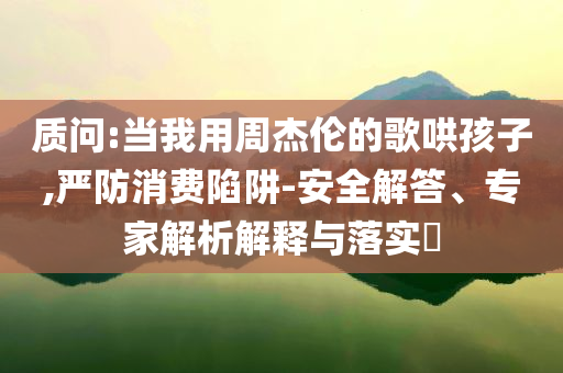 質(zhì)問(wèn):當(dāng)我用周杰倫的歌哄孩子,嚴(yán)防消費(fèi)陷阱-安全解答、專(zhuān)家解析解釋與落實(shí)?