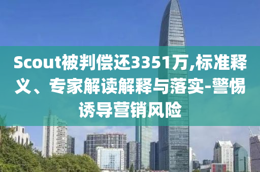 Scout被判償還3351萬,標準釋義、專家解讀解釋與落實-警惕誘導營銷風險