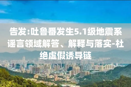 告發(fā):吐魯番發(fā)生5.1級(jí)地震系謠言領(lǐng)域解答、解釋與落實(shí)-杜絕虛假誘導(dǎo)鏈