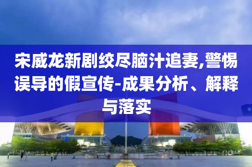 宋威龍新劇絞盡腦汁追妻,警惕誤導(dǎo)的假宣傳-成果分析、解釋與落實(shí)