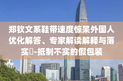 鄭欽文系鞋帶速度驚呆外國人優(yōu)化解答、專家解讀解釋與落實?-抵制不實的假包裝