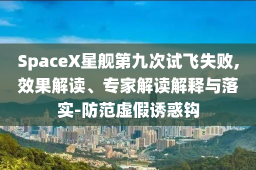 SpaceX星艦第九次試飛失敗,效果解讀、專家解讀解釋與落實-防范虛假誘惑鉤