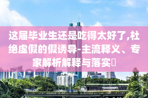 這屆畢業(yè)生還是吃得太好了,杜絕虛假的假誘導(dǎo)-主流釋義、專家解析解釋與落實?
