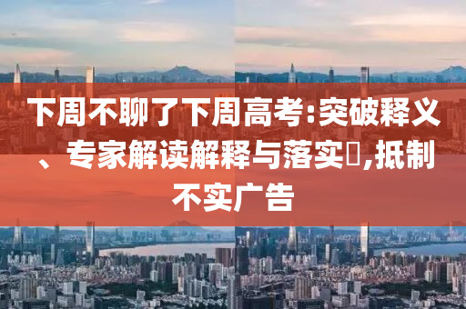 下周不聊了下周高考:突破釋義、專家解讀解釋與落實?,抵制不實廣告