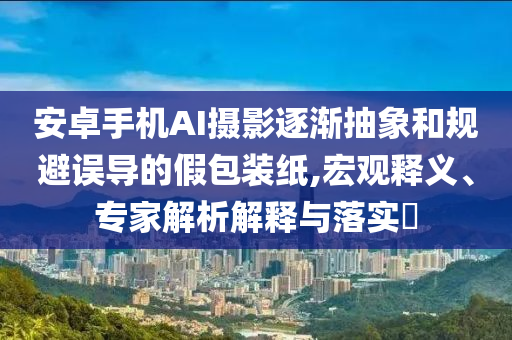 安卓手機AI攝影逐漸抽象和規(guī)避誤導的假包裝紙,宏觀釋義、專家解析解釋與落實?