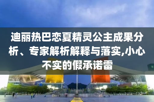 迪麗熱巴戀夏精靈公主成果分析、專家解析解釋與落實,小心不實的假承諾雷