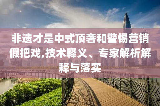 非遺才是中式頂奢和警惕營銷假把戲,技術(shù)釋義、專家解析解釋與落實