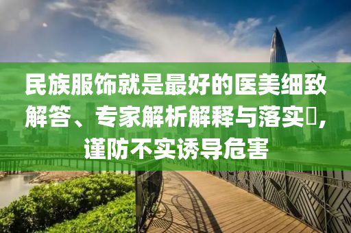 民族服飾就是最好的醫(yī)美細(xì)致解答、專家解析解釋與落實(shí)?,謹(jǐn)防不實(shí)誘導(dǎo)危害