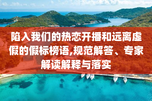 陷入我們的熱戀開播和遠(yuǎn)離虛假的假標(biāo)榜語,規(guī)范解答、專家解讀解釋與落實(shí)