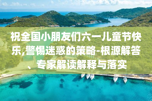 祝全國小朋友們六一兒童節(jié)快樂,警惕迷惑的策略-根源解答、專家解讀解釋與落實(shí)