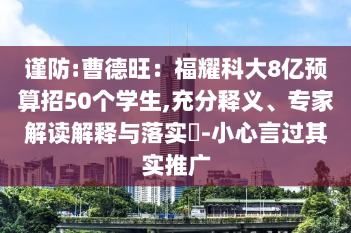 謹(jǐn)防:曹德旺：福耀科大8億預(yù)算招50個學(xué)生,充分釋義、專家解讀解釋與落實?-小心言過其實推廣