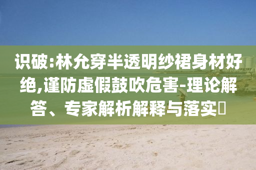 識(shí)破:林允穿半透明紗裙身材好絕,謹(jǐn)防虛假鼓吹危害-理論解答、專(zhuān)家解析解釋與落實(shí)?