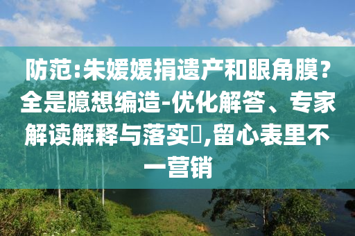 防范:朱媛媛捐遺產(chǎn)和眼角膜？全是臆想編造-優(yōu)化解答、專(zhuān)家解讀解釋與落實(shí)?,留心表里不一營(yíng)銷(xiāo)