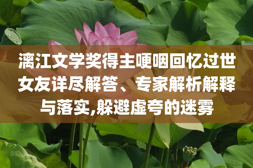 漓江文學(xué)獎(jiǎng)得主哽咽回憶過(guò)世女友詳盡解答、專(zhuān)家解析解釋與落實(shí),躲避虛夸的迷霧