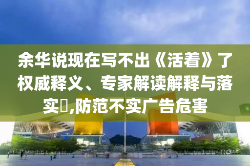 余華說現(xiàn)在寫不出《活著》了權(quán)威釋義、專家解讀解釋與落實(shí)?,防范不實(shí)廣告危害