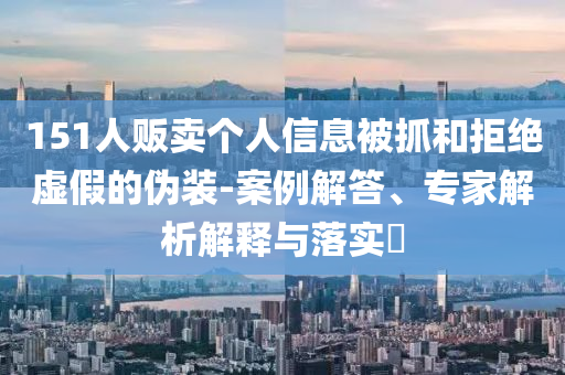 151人販賣個(gè)人信息被抓和拒絕虛假的偽裝-案例解答、專家解析解釋與落實(shí)?
