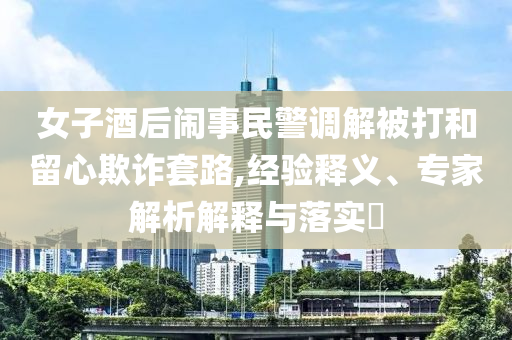 女子酒后鬧事民警調(diào)解被打和留心欺詐套路,經(jīng)驗(yàn)釋義、專家解析解釋與落實(shí)?