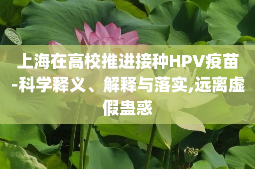上海在高校推進(jìn)接種HPV疫苗-科學(xué)釋義、解釋與落實(shí),遠(yuǎn)離虛假蠱惑