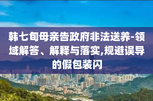 韓七旬母親告政府非法送養(yǎng)-領(lǐng)域解答、解釋與落實(shí),規(guī)避誤導(dǎo)的假包裝閃