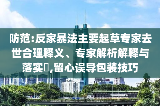 防范:反家暴法主要起草專家去世合理釋義、專家解析解釋與落實(shí)?,留心誤導(dǎo)包裝技巧