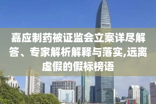 嘉應(yīng)制藥被證監(jiān)會立案詳盡解答、專家解析解釋與落實,遠(yuǎn)離虛假的假標(biāo)榜語