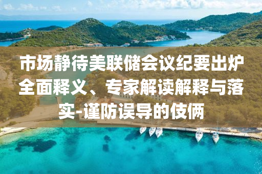市場靜待美聯(lián)儲會議紀(jì)要出爐全面釋義、專家解讀解釋與落實-謹(jǐn)防誤導(dǎo)的伎倆