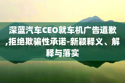 深藍(lán)汽車CEO就車機(jī)廣告道歉,拒絕欺騙性承諾-新穎釋義、解釋與落實