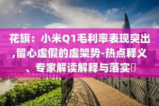花旗：小米Q1毛利率表現(xiàn)突出,留心虛假的虛架勢-熱點釋義、專家解讀解釋與落實?