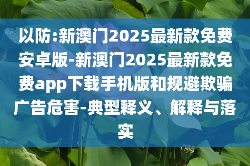 以防:新澳門2025最新款免費(fèi)安卓版-新澳門2025最新款免費(fèi)app下載手機(jī)版和規(guī)避欺騙廣告危害-典型釋義、解釋與落實