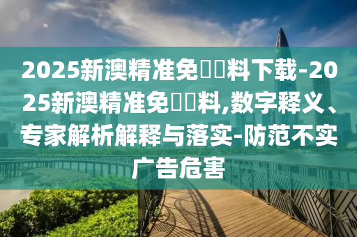 2025新澳精準(zhǔn)免費(fèi)資料下載-2025新澳精準(zhǔn)免費(fèi)資料,數(shù)字釋義、專(zhuān)家解析解釋與落實(shí)-防范不實(shí)廣告危害