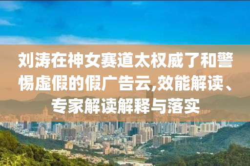 劉濤在神女賽道太權威了和警惕虛假的假廣告云,效能解讀、專家解讀解釋與落實