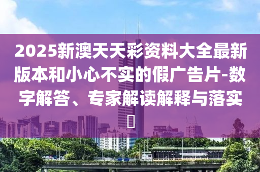 2025新澳天天彩資料大全最新版本和小心不實(shí)的假?gòu)V告片-數(shù)字解答、專(zhuān)家解讀解釋與落實(shí)?