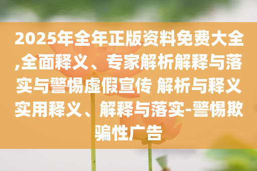 2025年全年正版資料免費(fèi)大全,全面釋義、專(zhuān)家解析解釋與落實(shí)與警惕虛假宣傳 解析與釋義實(shí)用釋義、解釋與落實(shí)-警惕欺騙性廣告