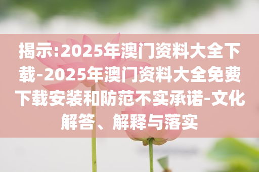 揭示:2025年澳門資料大全下載-2025年澳門資料大全免費(fèi)下載安裝和防范不實(shí)承諾-文化解答、解釋與落實(shí)