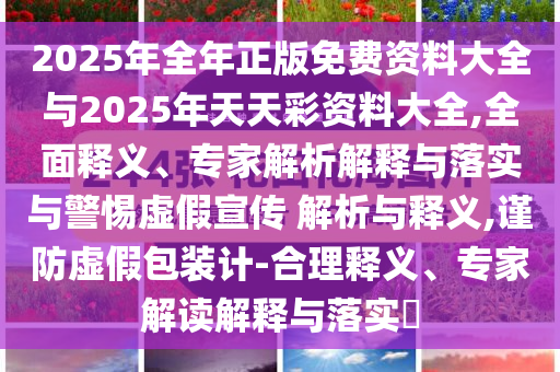 2025年全年正版免費(fèi)資料大全與2025年天天彩資料大全,全面釋義、專家解析解釋與落實(shí)與警惕虛假宣傳 解析與釋義,謹(jǐn)防虛假包裝計(jì)-合理釋義、專家解讀解釋與落實(shí)?