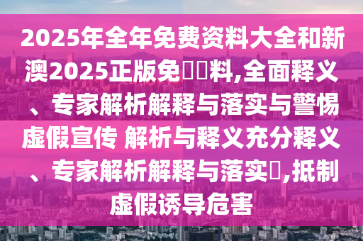 2025年全年免費(fèi)資料大全和新澳2025正版免費(fèi)資料,全面釋義、專家解析解釋與落實(shí)與警惕虛假宣傳 解析與釋義充分釋義、專家解析解釋與落實(shí)?,抵制虛假誘導(dǎo)危害