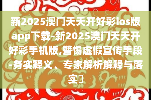 新2025澳門天天開好彩ios版app下載-新2025澳門天天開好彩手機(jī)版,警惕虛假宣傳手段-務(wù)實(shí)釋義、專家解析解釋與落實(shí)?