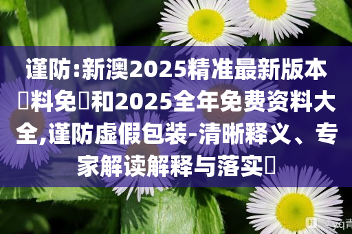 謹(jǐn)防:新澳2025精準(zhǔn)最新版本資料免費(fèi)和2025全年免費(fèi)資料大全,謹(jǐn)防虛假包裝-清晰釋義、專家解讀解釋與落實(shí)?