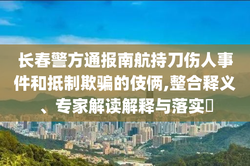 長春警方通報南航持刀傷人事件和抵制欺騙的伎倆,整合釋義、專家解讀解釋與落實?
