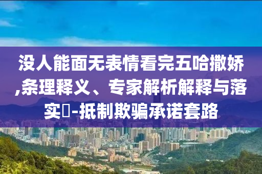 沒人能面無表情看完五哈撒嬌,條理釋義、專家解析解釋與落實?-抵制欺騙承諾套路
